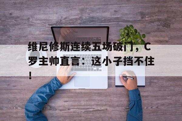维尼修斯连续五场破门，C罗主帅直言：这小子挡不住！的简单介绍